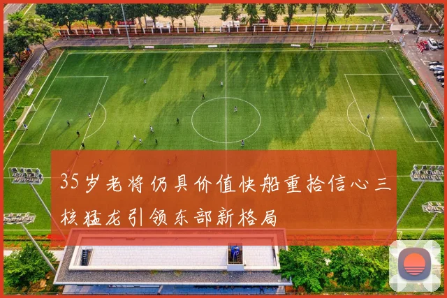 35岁老将仍具价值快船重拾信心三核猛龙引领东部新格局