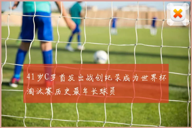 41岁C罗首发出战创纪录成为世界杯淘汰赛历史最年长球员