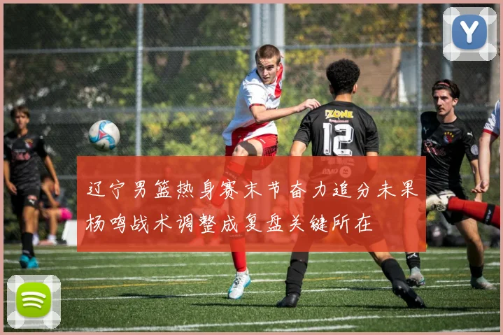 辽宁男篮热身赛末节奋力追分未果杨鸣战术调整成复盘关键所在
