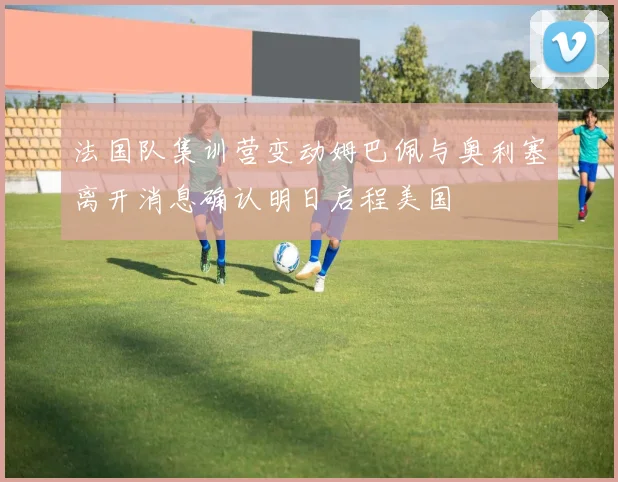 法国队集训营变动姆巴佩与奥利塞离开消息确认明日启程美国