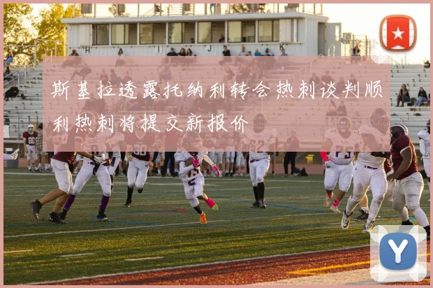 斯基拉透露托纳利转会热刺谈判顺利热刺将提交新报价