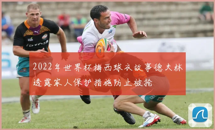 2022年世界杯梅西球衣故事德夫林透露家人保护措施防止被抢