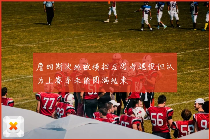 詹姆斯次轮被横扫后思考退役但认为上赛季未能圆满结束
