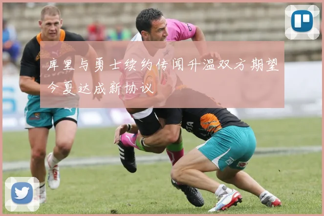 库里与勇士续约传闻升温双方期望今夏达成新协议